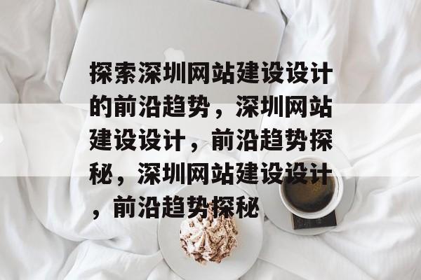 探索深圳网站建设设计的前沿趋势，深圳网站建设设计，前沿趋势探秘，深圳网站建设设计，前沿趋势探秘