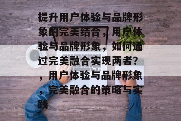 提升用户体验与品牌形象的完美结合，用户体验与品牌形象，如何通过完美融合实现两者？，用户体验与品牌形象，完美融合的策略与实践
