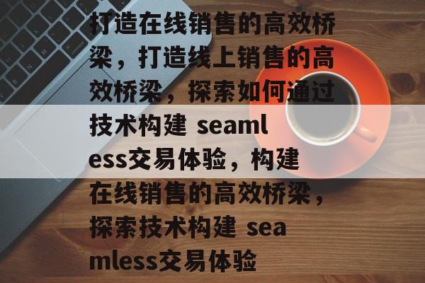 打造在线销售的高效桥梁，打造线上销售的高效桥梁，探索如何通过技术构建 seamless交易体验，构建在线销售的高效桥梁，探索技术构建 seamless交易体验