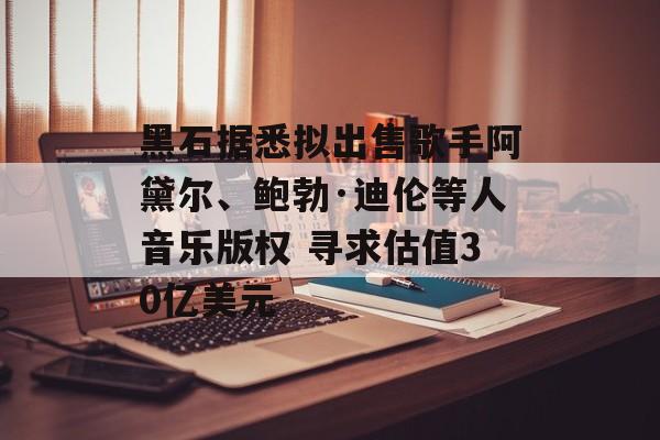 黑石据悉拟出售歌手阿黛尔、鲍勃·迪伦等人音乐版权 寻求估值30亿美元