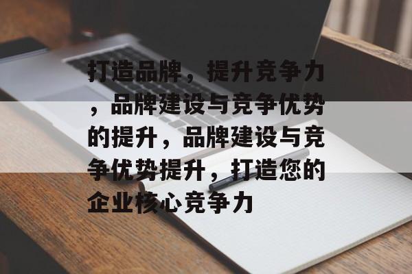 打造品牌，提升竞争力，品牌建设与竞争优势的提升，品牌建设与竞争优势提升，打造您的企业核心竞争力
