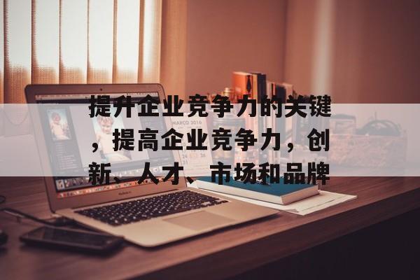 提升企业竞争力的关键，提高企业竞争力，创新、人才、市场和品牌