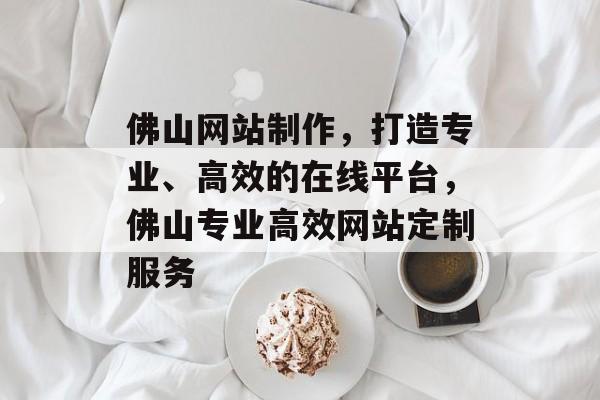 佛山网站制作，打造专业、高效的在线平台，佛山专业高效网站定制服务