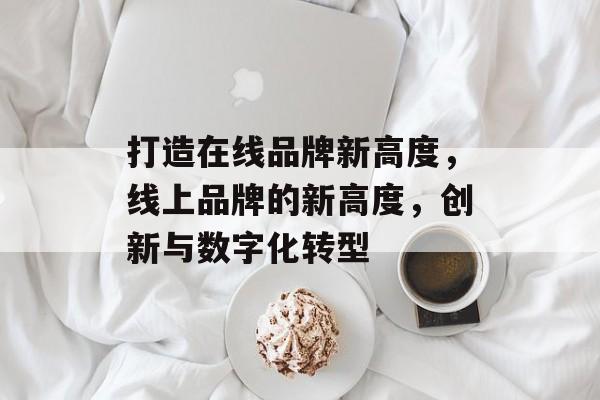 打造在线品牌新高度，线上品牌的新高度，创新与数字化转型