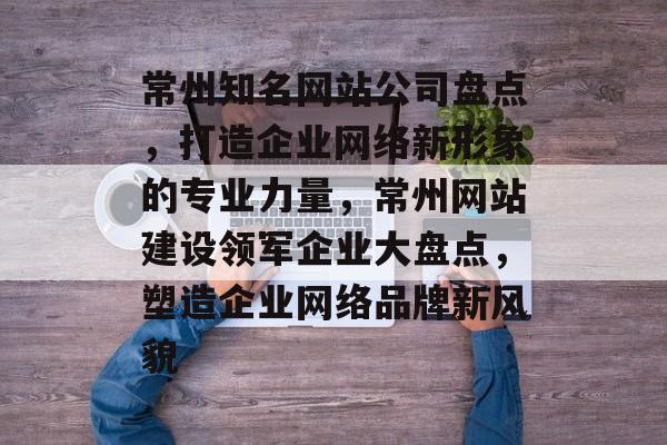 常州知名网站公司盘点，打造企业网络新形象的专业力量，常州网站建设领军企业大盘点，塑造企业网络品牌新风貌