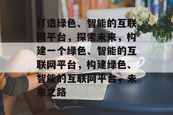 打造绿色、智能的互联网平台，探索未来，构建一个绿色、智能的互联网平台，构建绿色、智能的互联网平台，未来之路