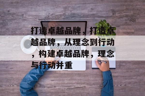 打造卓越品牌，打造卓越品牌，从理念到行动，构建卓越品牌，理念与行动并重