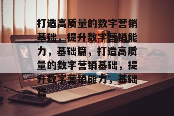打造高质量的数字营销基础，提升数字营销能力，基础篇，打造高质量的数字营销基础，提升数字营销能力，基础篇