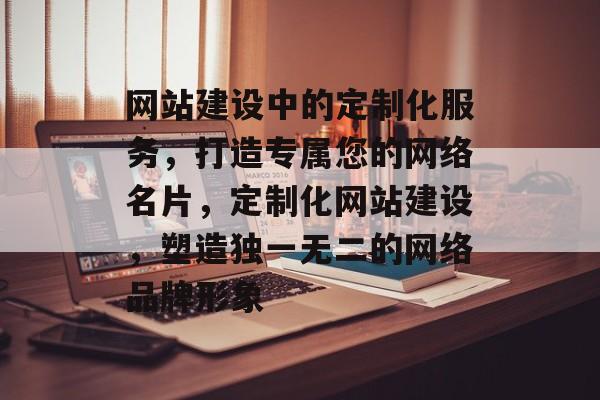 网站建设中的定制化服务，打造专属您的网络名片，定制化网站建设，塑造独一无二的网络品牌形象