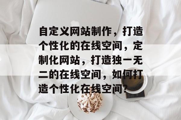 自定义网站制作，打造个性化的在线空间，定制化网站，打造独一无二的在线空间，如何打造个性化在线空间？