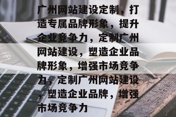 广州网站建设定制，打造专属品牌形象，提升企业竞争力，定制广州网站建设，塑造企业品牌形象，增强市场竞争力，定制广州网站建设，塑造企业品牌，增强市场竞争力
