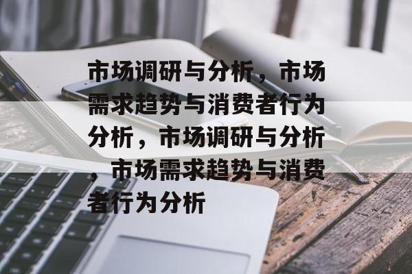 市场调研与分析，市场需求趋势与消费者行为分析，市场调研与分析，市场需求趋势与消费者行为分析