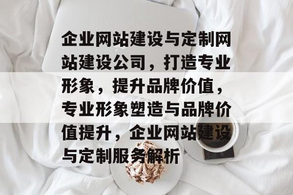 企业网站建设与定制网站建设公司，打造专业形象，提升品牌价值，专业形象塑造与品牌价值提升，企业网站建设与定制服务解析