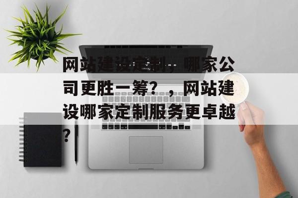 网站建设定制，哪家公司更胜一筹？，网站建设哪家定制服务更卓越？