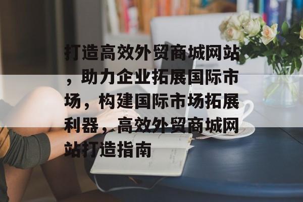 打造高效外贸商城网站，助力企业拓展国际市场，构建国际市场拓展利器，高效外贸商城网站打造指南