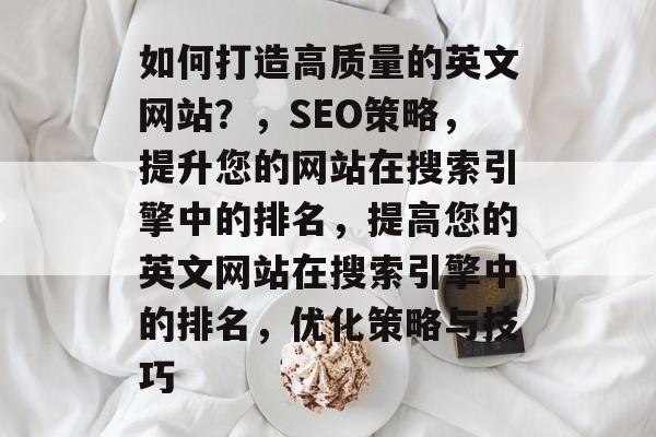 如何打造高质量的英文网站？，SEO策略，提升您的网站在搜索引擎中的排名，提高您的英文网站在搜索引擎中的排名，优化策略与技巧