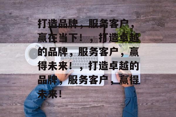 打造品牌，服务客户，赢在当下！，打造卓越的品牌，服务客户，赢得未来！，打造卓越的品牌，服务客户，赢得未来！