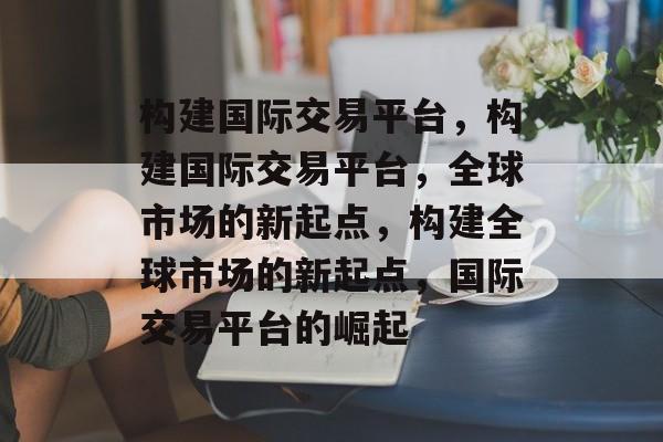 构建国际交易平台，构建国际交易平台，全球市场的新起点，构建全球市场的新起点，国际交易平台的崛起