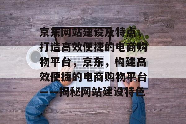 京东网站建设及特点，打造高效便捷的电商购物平台，京东，构建高效便捷的电商购物平台——揭秘网站建设特色
