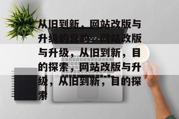 从旧到新，网站改版与升级的目的，网站改版与升级，从旧到新，目的探索，网站改版与升级，从旧到新，目的探索
