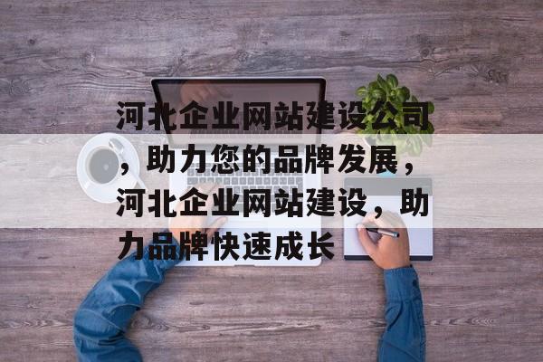 河北企业网站建设公司，助力您的品牌发展，河北企业网站建设，助力品牌快速成长