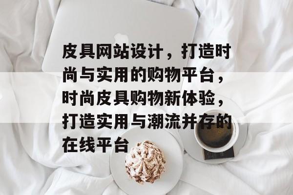 皮具网站设计，打造时尚与实用的购物平台，时尚皮具购物新体验，打造实用与潮流并存的在线平台