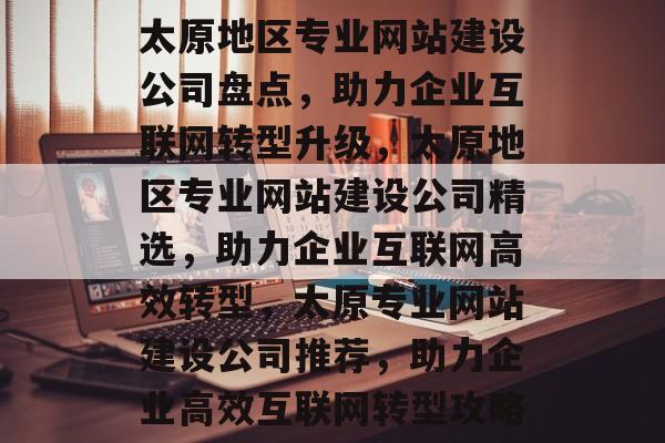 太原地区专业网站建设公司盘点，助力企业互联网转型升级，太原地区专业网站建设公司精选，助力企业互联网高效转型，太原专业网站建设公司推荐，助力企业高效互联网转型攻略