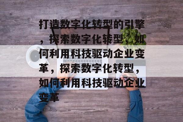打造数字化转型的引擎，探索数字化转型，如何利用科技驱动企业变革，探索数字化转型，如何利用科技驱动企业变革