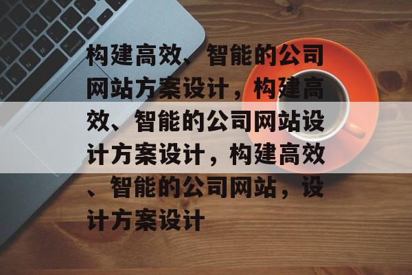 构建高效、智能的公司网站方案设计，构建高效、智能的公司网站设计方案设计，构建高效、智能的公司网站，设计方案设计