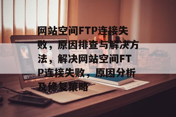 网站空间FTP连接失败，原因排查与解决方法，解决网站空间FTP连接失败，原因分析及修复策略