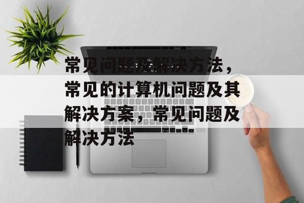 常见问题及解决方法，常见的计算机问题及其解决方案，常见问题及解决方法