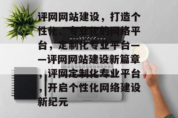 评网网站建设，打造个性化、专业化的网络平台，定制化专业平台——评网网站建设新篇章，评网定制化专业平台，开启个性化网络建设新纪元