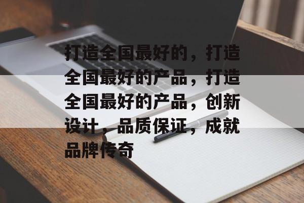 打造全国最好的，打造全国最好的产品，打造全国最好的产品，创新设计，品质保证，成就品牌传奇