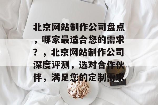 北京网站制作公司盘点，哪家最适合您的需求？，北京网站制作公司深度评测，选对合作伙伴，满足您的定制需求