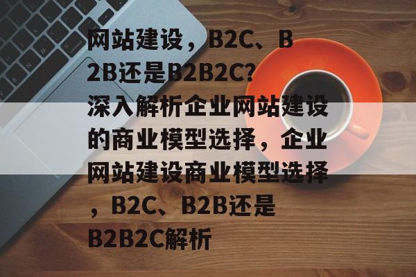 网站建设，B2C、B2B还是B2B2C？深入解析企业网站建设的商业模型选择，企业网站建设商业模型选择，B2C、B2B还是B2B2C解析
