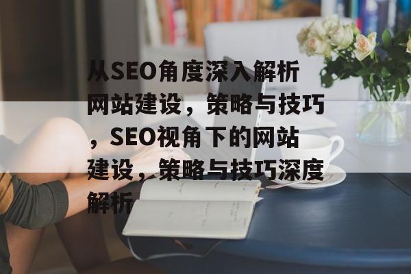 从SEO角度深入解析网站建设，策略与技巧，SEO视角下的网站建设，策略与技巧深度解析