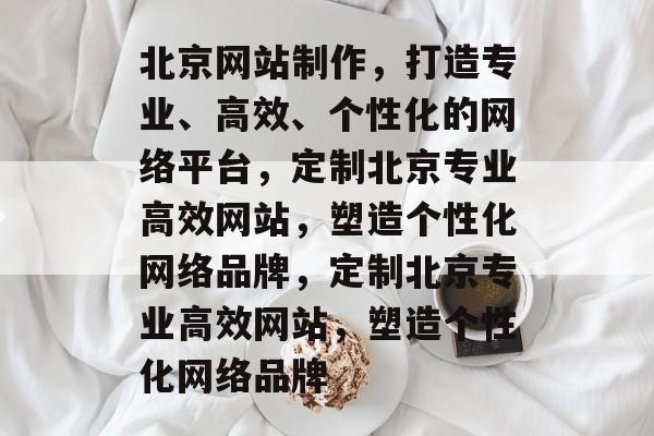 北京网站制作，打造专业、高效、个性化的网络平台，定制北京专业高效网站，塑造个性化网络品牌，定制北京专业高效网站，塑造个性化网络品牌