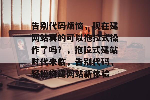 告别代码烦恼，现在建网站真的可以拖拉式操作了吗？，拖拉式建站时代来临，告别代码，轻松构建网站新体验