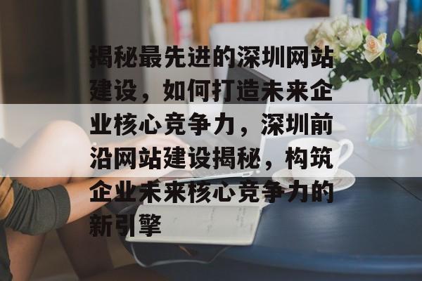 揭秘最先进的深圳网站建设，如何打造未来企业核心竞争力，深圳前沿网站建设揭秘，构筑企业未来核心竞争力的新引擎
