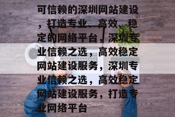 可信赖的深圳网站建设，打造专业、高效、稳定的网络平台，深圳专业信赖之选，高效稳定网站建设服务，深圳专业信赖之选，高效稳定网站建设服务，打造专业网络平台