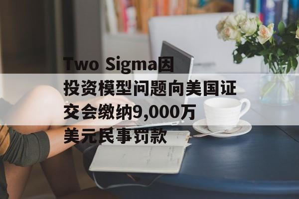 Two Sigma因投资模型问题向美国证交会缴纳9,000万美元民事罚款
