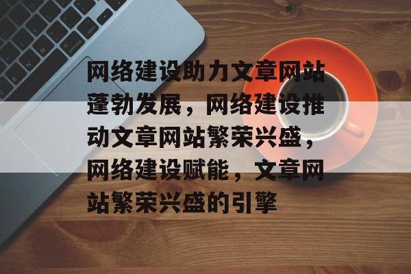 网络建设助力文章网站蓬勃发展，网络建设推动文章网站繁荣兴盛，网络建设赋能，文章网站繁荣兴盛的引擎