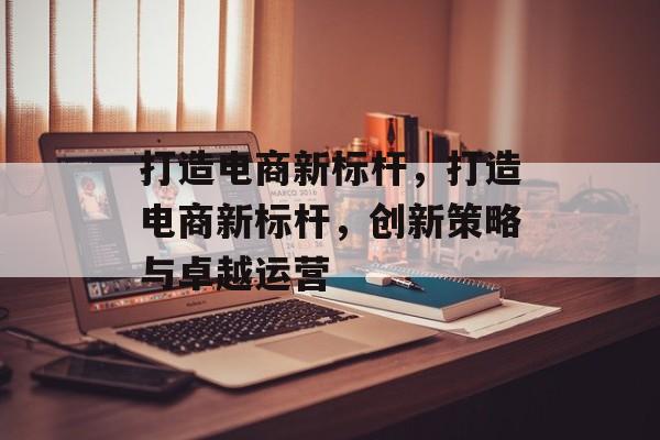 打造电商新标杆，打造电商新标杆，创新策略与卓越运营