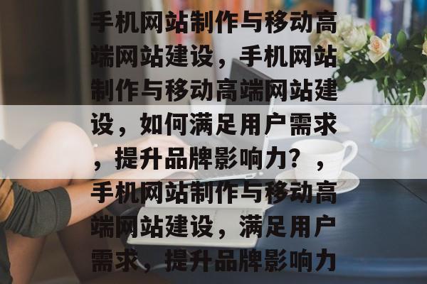 手机网站制作与移动高端网站建设，手机网站制作与移动高端网站建设，如何满足用户需求，提升品牌影响力？，手机网站制作与移动高端网站建设，满足用户需求，提升品牌影响力