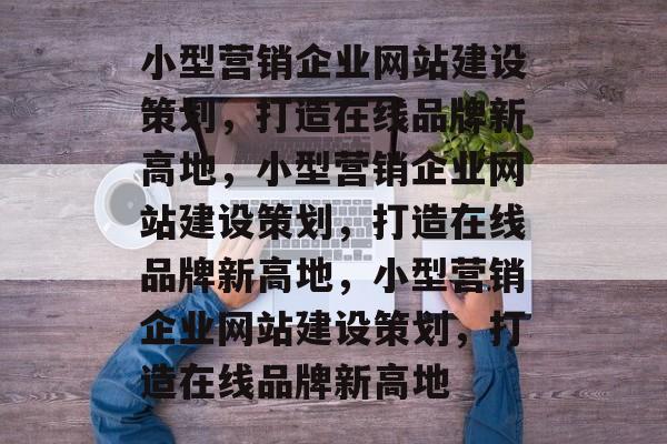小型营销企业网站建设策划，打造在线品牌新高地，小型营销企业网站建设策划，打造在线品牌新高地，小型营销企业网站建设策划，打造在线品牌新高地