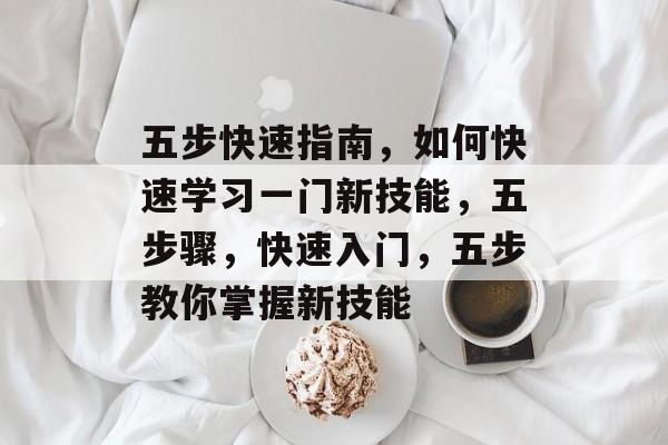 五步快速指南，如何快速学习一门新技能，五步骤，快速入门，五步教你掌握新技能