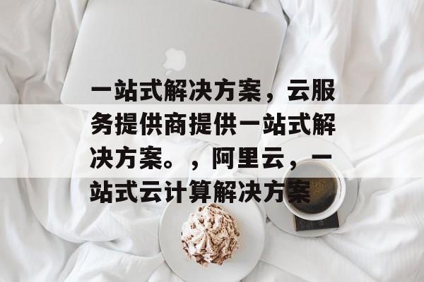 一站式解决方案，云服务提供商提供一站式解决方案。，阿里云，一站式云计算解决方案