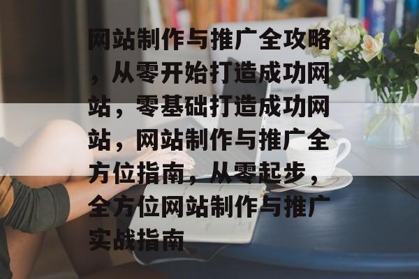 网站制作与推广全攻略，从零开始打造成功网站，零基础打造成功网站，网站制作与推广全方位指南，从零起步，全方位网站制作与推广实战指南