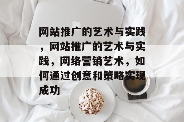 网站推广的艺术与实践，网站推广的艺术与实践，网络营销艺术，如何通过创意和策略实现成功