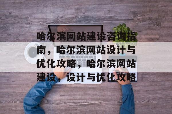 哈尔滨网站建设咨询指南，哈尔滨网站设计与优化攻略，哈尔滨网站建设，设计与优化攻略